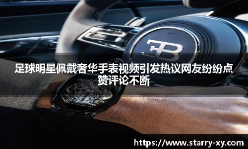 足球明星佩戴奢华手表视频引发热议网友纷纷点赞评论不断